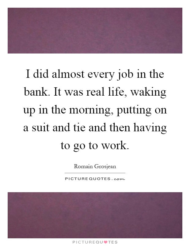 I did almost every job in the bank. It was real life, waking up in the morning, putting on a suit and tie and then having to go to work Picture Quote #1