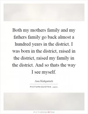 Both my mothers family and my fathers family go back almost a hundred years in the district. I was born in the district, raised in the district, raised my family in the district. And so thats the way I see myself Picture Quote #1