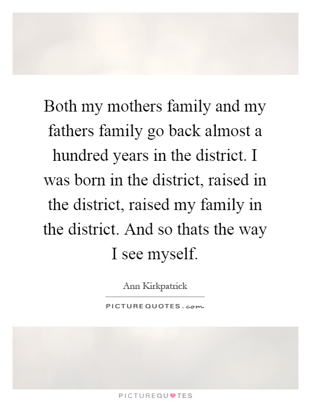 Both my mothers family and my fathers family go back almost a hundred years in the district. I was born in the district, raised in the district, raised my family in the district. And so thats the way I see myself Picture Quote #1