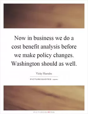 Now in business we do a cost benefit analysis before we make policy changes. Washington should as well Picture Quote #1