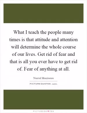 What I teach the people many times is that attitude and attention will determine the whole course of our lives. Get rid of fear and that is all you ever have to get rid of. Fear of anything at all Picture Quote #1