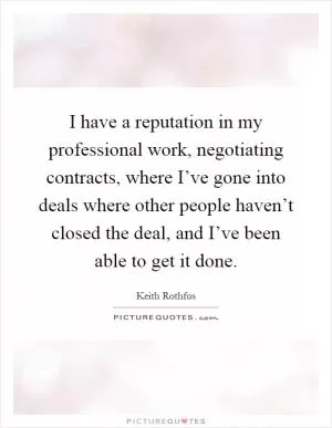 I have a reputation in my professional work, negotiating contracts, where I’ve gone into deals where other people haven’t closed the deal, and I’ve been able to get it done Picture Quote #1