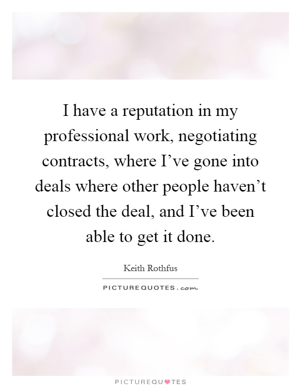 I have a reputation in my professional work, negotiating contracts, where I've gone into deals where other people haven't closed the deal, and I've been able to get it done Picture Quote #1