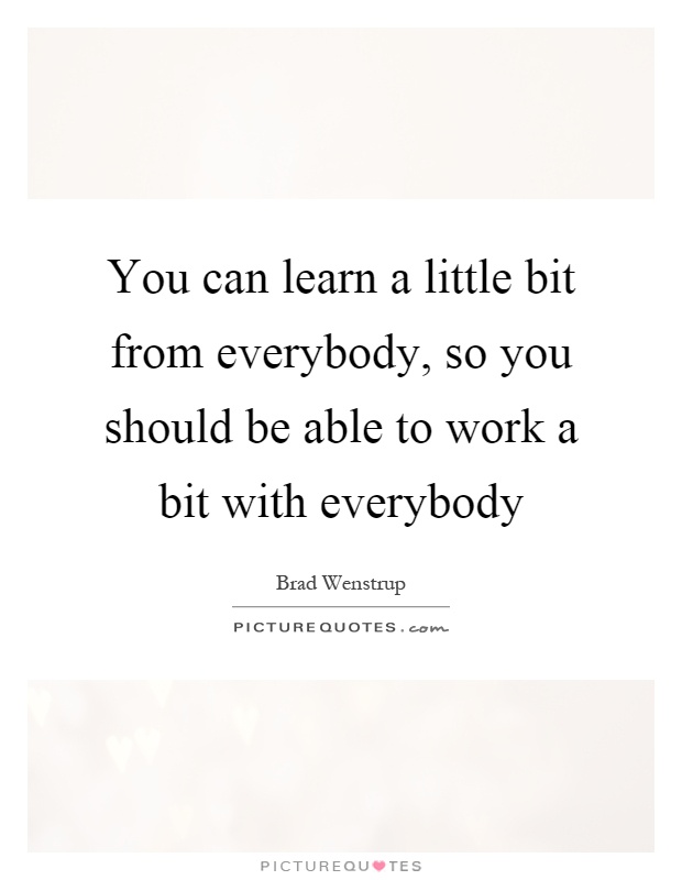 You can learn a little bit from everybody, so you should be able to work a bit with everybody Picture Quote #1