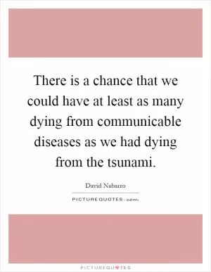 There is a chance that we could have at least as many dying from communicable diseases as we had dying from the tsunami Picture Quote #1