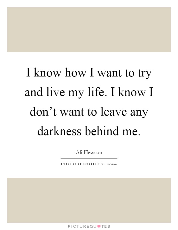 I know how I want to try and live my life. I know I don't want to leave any darkness behind me Picture Quote #1