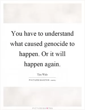 You have to understand what caused genocide to happen. Or it will happen again Picture Quote #1
