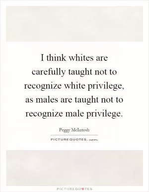I think whites are carefully taught not to recognize white privilege, as males are taught not to recognize male privilege Picture Quote #1
