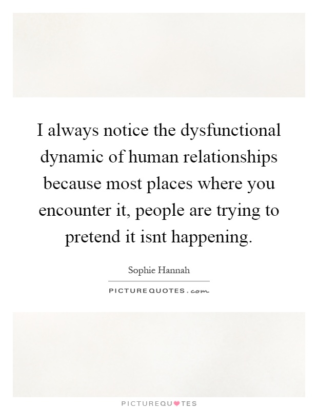 I always notice the dysfunctional dynamic of human relationships because most places where you encounter it, people are trying to pretend it isnt happening Picture Quote #1