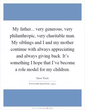 My father... very generous, very philanthropic, very charitable man. My siblings and I and my mother continue with always appreciating and always giving back. It’s something I hope that I’ve become a role model for my children Picture Quote #1