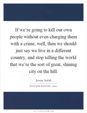 If we’re going to kill our own people without even charging them with a crime, well, then we should just say we live in a different country, and stop telling the world that we’re the sort of great, shining city on the hill Picture Quote #1
