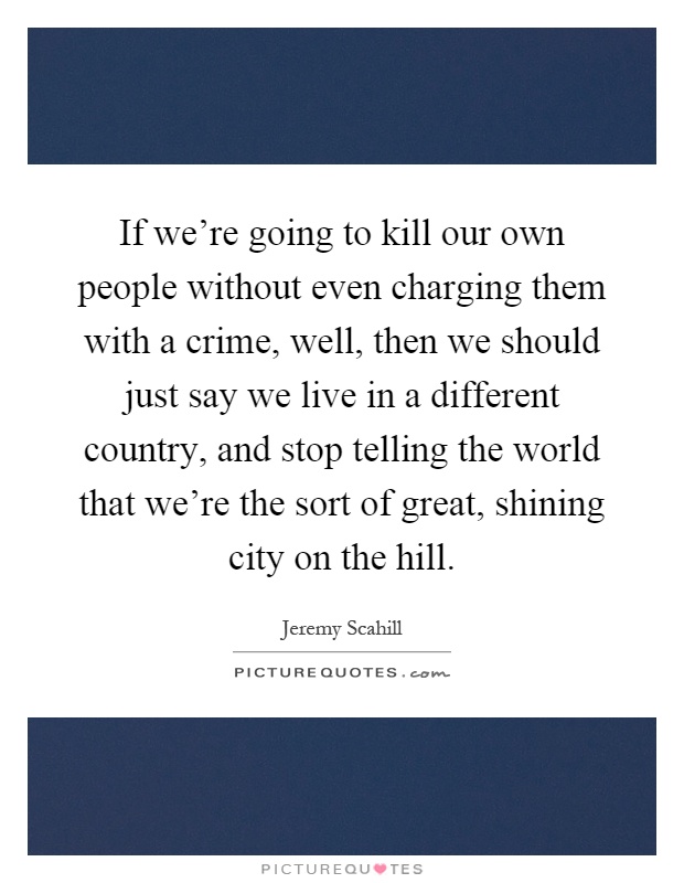 If we're going to kill our own people without even charging them with a crime, well, then we should just say we live in a different country, and stop telling the world that we're the sort of great, shining city on the hill Picture Quote #1
