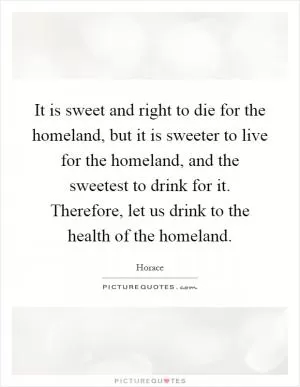 It is sweet and right to die for the homeland, but it is sweeter to live for the homeland, and the sweetest to drink for it. Therefore, let us drink to the health of the homeland Picture Quote #1