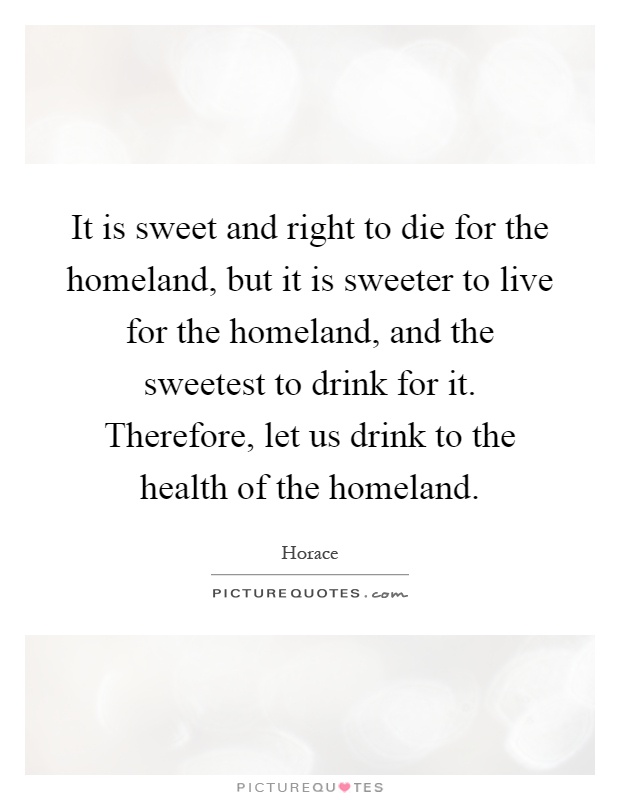 It is sweet and right to die for the homeland, but it is sweeter to live for the homeland, and the sweetest to drink for it. Therefore, let us drink to the health of the homeland Picture Quote #1