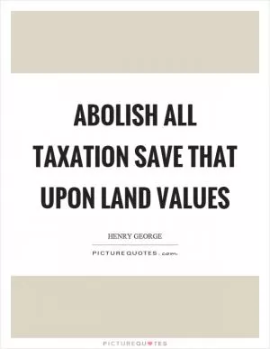 Abolish all taxation save that upon land values Picture Quote #1