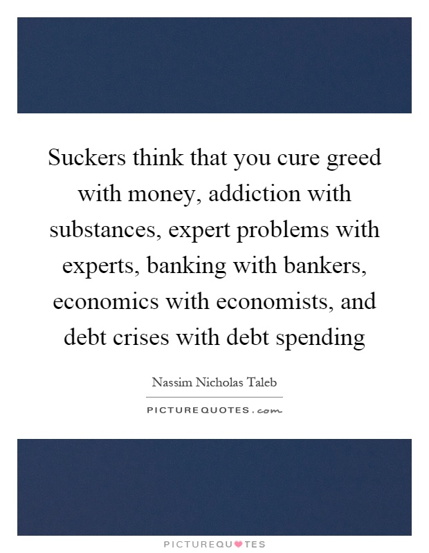 Suckers think that you cure greed with money, addiction with substances, expert problems with experts, banking with bankers, economics with economists, and debt crises with debt spending Picture Quote #1