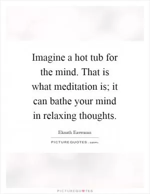 Imagine a hot tub for the mind. That is what meditation is; it can bathe your mind in relaxing thoughts Picture Quote #1