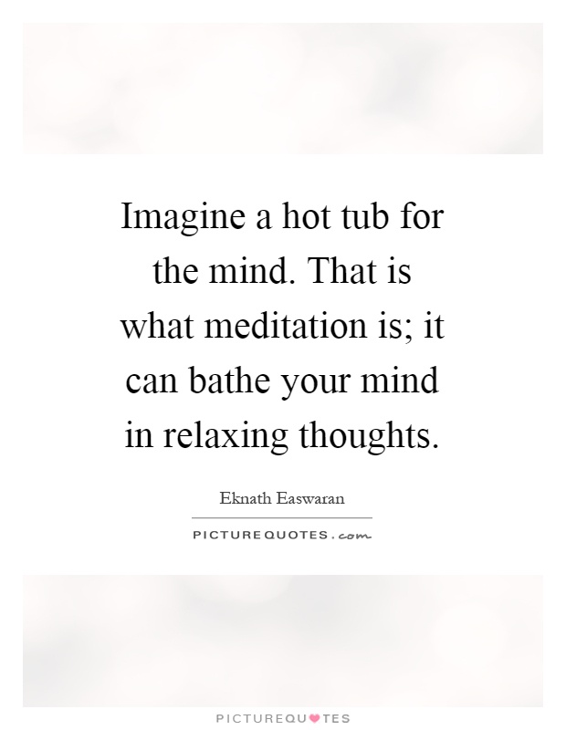 Imagine a hot tub for the mind. That is what meditation is; it can bathe your mind in relaxing thoughts Picture Quote #1