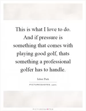 This is what I love to do. And if pressure is something that comes with playing good golf, thats something a professional golfer has to handle Picture Quote #1