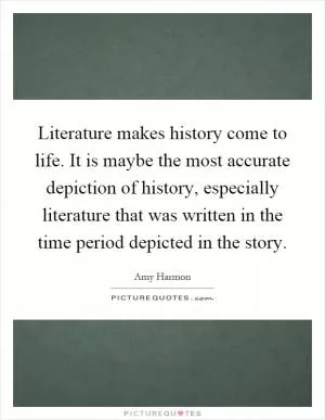Literature makes history come to life. It is maybe the most accurate depiction of history, especially literature that was written in the time period depicted in the story Picture Quote #1