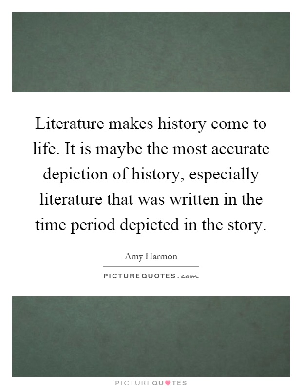 Literature makes history come to life. It is maybe the most accurate depiction of history, especially literature that was written in the time period depicted in the story Picture Quote #1