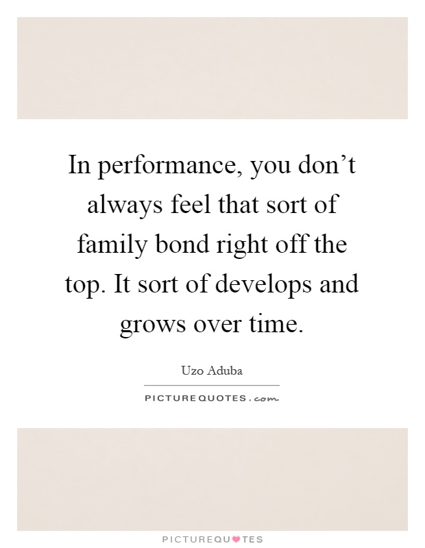 In performance, you don't always feel that sort of family bond right off the top. It sort of develops and grows over time Picture Quote #1