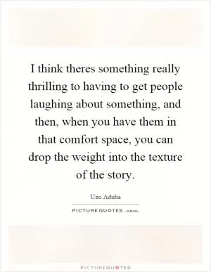 I think theres something really thrilling to having to get people laughing about something, and then, when you have them in that comfort space, you can drop the weight into the texture of the story Picture Quote #1