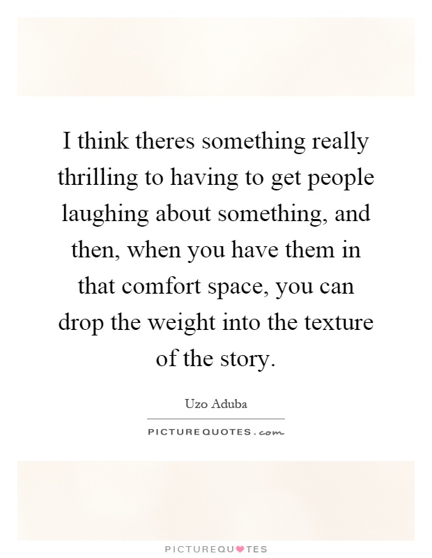 I think theres something really thrilling to having to get people laughing about something, and then, when you have them in that comfort space, you can drop the weight into the texture of the story Picture Quote #1