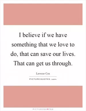 I believe if we have something that we love to do, that can save our lives. That can get us through Picture Quote #1