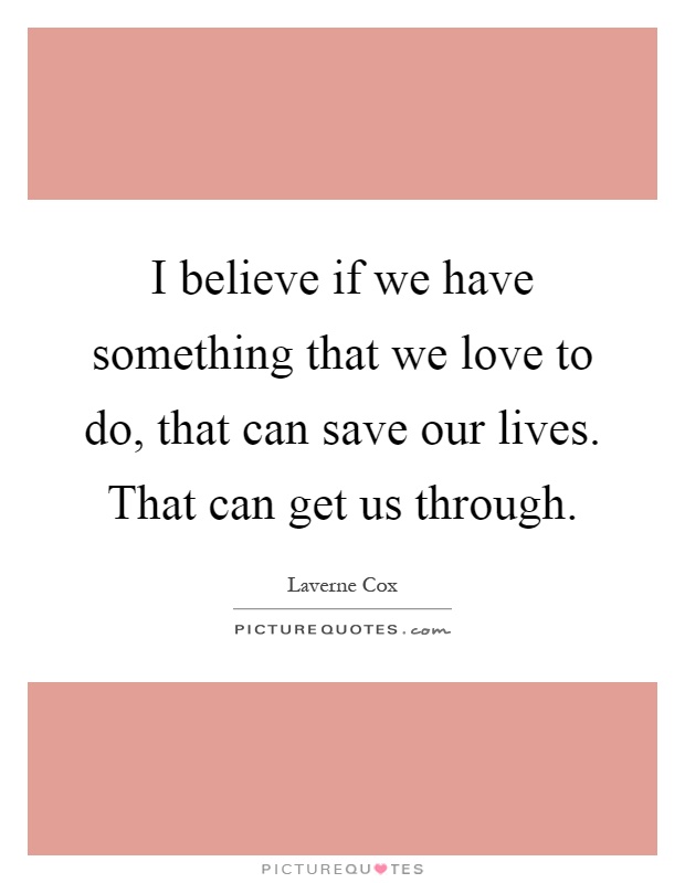 I believe if we have something that we love to do, that can save our lives. That can get us through Picture Quote #1