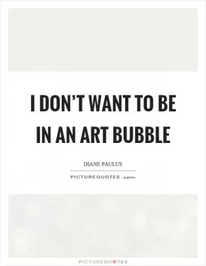 I don’t want to be in an art bubble Picture Quote #1