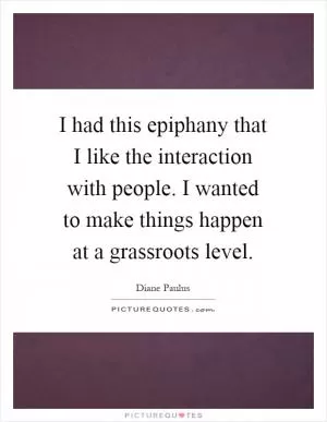 I had this epiphany that I like the interaction with people. I wanted to make things happen at a grassroots level Picture Quote #1