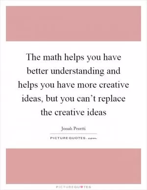 The math helps you have better understanding and helps you have more creative ideas, but you can’t replace the creative ideas Picture Quote #1