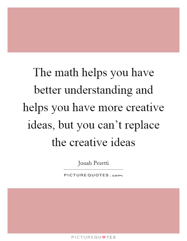 The math helps you have better understanding and helps you have more creative ideas, but you can't replace the creative ideas Picture Quote #1