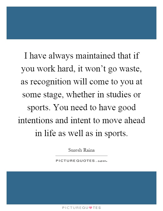 I have always maintained that if you work hard, it won't go waste, as recognition will come to you at some stage, whether in studies or sports. You need to have good intentions and intent to move ahead in life as well as in sports Picture Quote #1