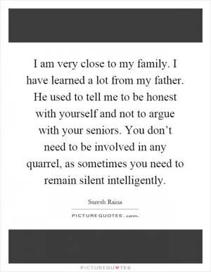I am very close to my family. I have learned a lot from my father. He used to tell me to be honest with yourself and not to argue with your seniors. You don’t need to be involved in any quarrel, as sometimes you need to remain silent intelligently Picture Quote #1