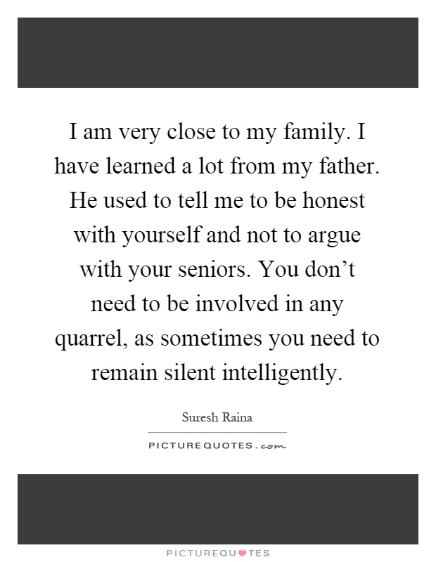 I am very close to my family. I have learned a lot from my father. He used to tell me to be honest with yourself and not to argue with your seniors. You don't need to be involved in any quarrel, as sometimes you need to remain silent intelligently Picture Quote #1