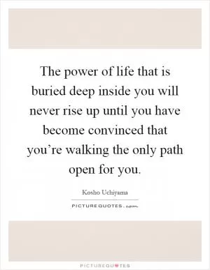 The power of life that is buried deep inside you will never rise up until you have become convinced that you’re walking the only path open for you Picture Quote #1