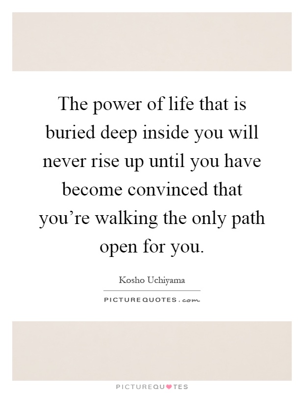 The power of life that is buried deep inside you will never rise up until you have become convinced that you're walking the only path open for you Picture Quote #1