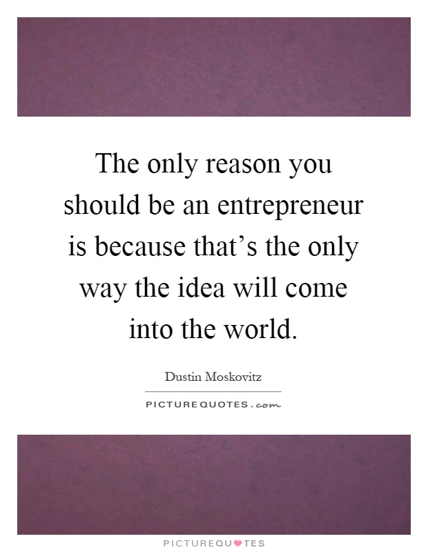 The only reason you should be an entrepreneur is because that's the only way the idea will come into the world Picture Quote #1