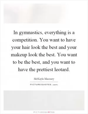 In gymnastics, everything is a competition. You want to have your hair look the best and your makeup look the best. You want to be the best, and you want to have the prettiest leotard Picture Quote #1