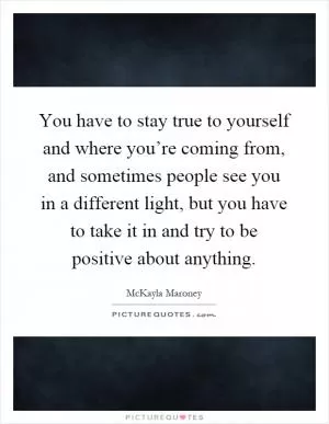 You have to stay true to yourself and where you’re coming from, and sometimes people see you in a different light, but you have to take it in and try to be positive about anything Picture Quote #1