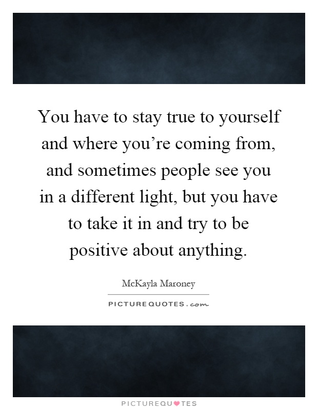 You have to stay true to yourself and where you're coming from, and sometimes people see you in a different light, but you have to take it in and try to be positive about anything Picture Quote #1