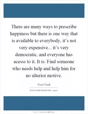 There are many ways to prescribe happiness but there is one way that is available to everybody, it’s not very expensive... it’s very democratic, and everyone has acesss to it. It is: Find someone who needs help and help him for no ulterior motive Picture Quote #1