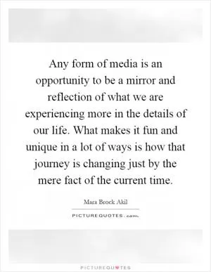 Any form of media is an opportunity to be a mirror and reflection of what we are experiencing more in the details of our life. What makes it fun and unique in a lot of ways is how that journey is changing just by the mere fact of the current time Picture Quote #1