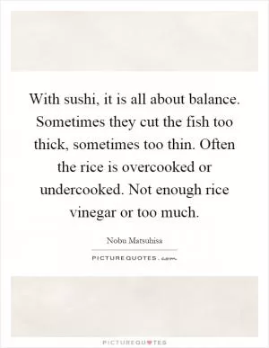 With sushi, it is all about balance. Sometimes they cut the fish too thick, sometimes too thin. Often the rice is overcooked or undercooked. Not enough rice vinegar or too much Picture Quote #1