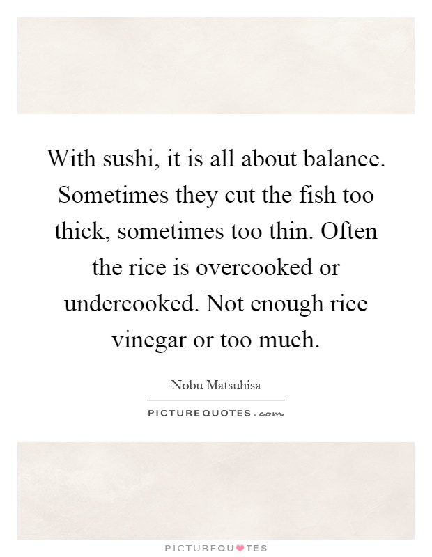 With sushi, it is all about balance. Sometimes they cut the fish too thick, sometimes too thin. Often the rice is overcooked or undercooked. Not enough rice vinegar or too much Picture Quote #1
