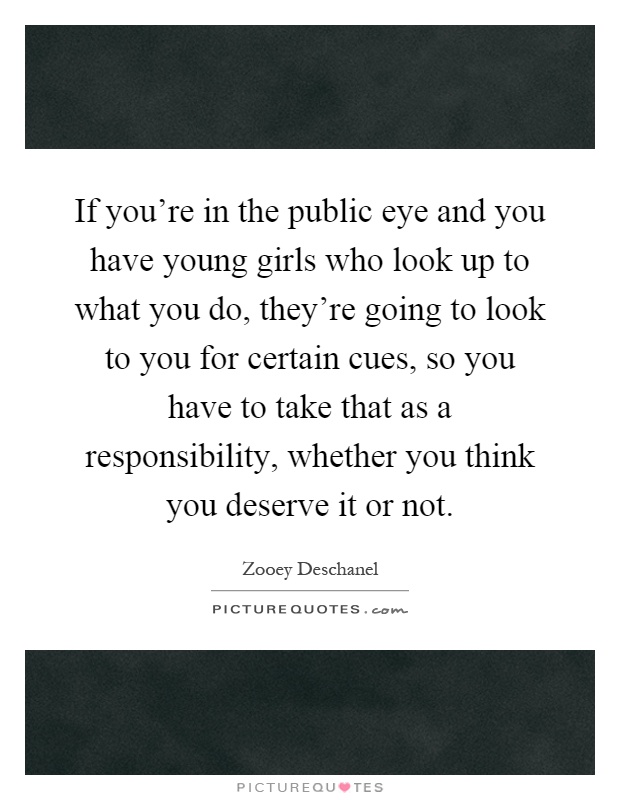If you're in the public eye and you have young girls who look up to what you do, they're going to look to you for certain cues, so you have to take that as a responsibility, whether you think you deserve it or not Picture Quote #1