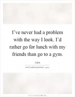 I’ve never had a problem with the way I look. I’d rather go for lunch with my friends than go to a gym Picture Quote #1