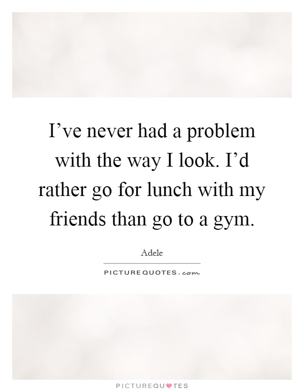 I've never had a problem with the way I look. I'd rather go for lunch with my friends than go to a gym Picture Quote #1